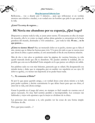 11
Reflexiona… voy a dejarte por 5 minutos… para que reflexiones si en verdad,
mereces una relación a medias, o en verdad eres un hombre que pide lo que quiere de
la vida.
¿Listo? Ya estoy de regreso…
Mi Novia me abandono por su expareja, ¿Qué hago?
Dispuestos a amarse toda la vida, se juran amor eterno. Él encuentra en ella a la mujer
de ensueño, ella lo ve como su ángel, ambas almas gemelas se encuentran en la basta
grandeza del mundo, destinadas a vivir amándose… por toda la vida. O eso… es lo
que parece…
¿Cómo te sientes Ahora? Hay un tremendo dolor en tu pecho, sientes que te falta el
aire, sientes que te faltan las fuerzas para vivir. Y lo peor de todo es que te cuesta creer
que ahora la chica a quien amabas, te esté anunciando el fin de esta hermosa relación.
Más de dos o tres años se perderán entre las páginas de vuestras historias, tu vida
quedó marcada desde que ella te abandono. No puedes asimilar la realidad, ¡No es
posible que esta sea tu Realidad! Estás atrapado en lo que parece un callejón sin salida.
Sus palabras cada vez son más hirientes, parecería que te odiará. Ha desaparecido esa
mirada tierna y dulce que te empapaba, por en cambio vez repulsión en sus ojos. El
dolor te agobia, y te sientes tan impotente al no poder hacer nada.
“… Te consume el Dolor”
Sé por lo que pasas querido amigo, y en verdad deseo estar ahora mismo a tu lado
para poder ayudarte y decirte exactamente lo que debes hacer para que esa chica, el
amor de tu vida, esté ahora contigo.
Ganar la partida en el juego del amor, no siempre es fácil cuando no cuentas con el
apoyo necesario. Es muy fácil sentirse perdido e incomprendido. Los consejos tan
habituales y viejos solo apuntan a que lo mejor es olvidarse de tu chica.
Las personas más cercanas a ti, solo pueden ver las cosas de una forma simple:
Olvidarse de ella.
Pero ¿qué pasa cuando…?
 