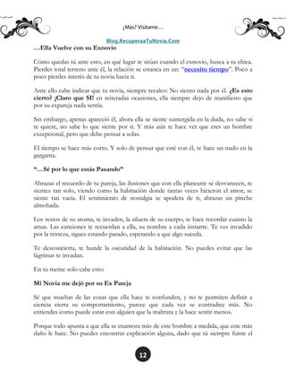 12
…Ella Vuelve con su Exnovio
Cómo quedas tú ante esto, en qué lugar te sitúas cuando el exnovio, busca a tu chica.
Pierdes total terreno ante él, la relación se estanca en un: “necesito tiempo”. Poco a
poco pierdes interés de tu novia hacia ti.
Ante ello cabe indicar que tu novia, siempre recalco: No siento nada por él. ¿Es esto
cierto? ¡Claro que SI! en reiteradas ocasiones, ella siempre dejo de manifiesto que
por su expareja nada sentía.
Sin embargo, apenas apareció él, ahora ella se siente sumergida en la duda, no sabe si
te quiere, no sabe lo que siente por ti. Y más aún te hace ver que eres un hombre
excepcional, pero que debe pensar a solas.
El tiempo se hace más corto. Y solo de pensar que esté con él, te hace un nudo en la
garganta.
“…Sé por lo que estás Pasando”
Abrazas el recuerdo de tu pareja, las ilusiones que con ella planeaste se desvanecen, te
sientes tan solo, viendo como la habitación donde tantas veces hicieron el amor, se
siente tan vacía. El sentimiento de nostalgia se apodera de ti, abrazas un pinche
almohada.
Los restos de su aroma, te invaden, la silueta de su cuerpo, te hace recordar cuanto la
amas. Las canciones te recuerdan a ella, su nombre a cada instante. Te ves invadido
por la tristeza, sigues estando parado, esperando a que algo suceda.
Te desconcierta, te hunde la oscuridad de la habitación. No puedes evitar que las
lágrimas te invadan.
En tu mente solo cabe esto:
Mi Novia me dejó por su Ex Pareja
Sé que muchas de las cosas que ella hace te confunden, y no te permiten definir a
ciencia cierta su comportamiento, parece que cada vez se contradice más. No
entiendes como puede estar con alguien que la maltrata y la hace sentir menos.
Porque todo apunta a que ella se enamora más de este hombre a medida, que este más
daño le hace. No puedes encontrar explicación alguna, dado que tú siempre fuiste el
 