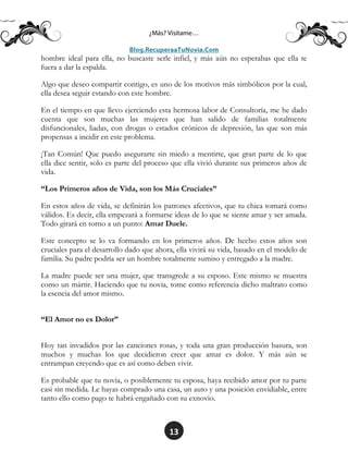 13
hombre ideal para ella, no buscaste serle infiel, y más aún no esperabas que ella te
fuera a dar la espalda.
Algo que deseo compartir contigo, es uno de los motivos más simbólicos por la cual,
ella desea seguir estando con este hombre.
En el tiempo en que llevo ejerciendo esta hermosa labor de Consultoría, me he dado
cuenta que son muchas las mujeres que han salido de familias totalmente
disfuncionales, liadas, con drogas o estados crónicos de depresión, las que son más
propensas a incidir en este problema.
¡Tan Común! Que puedo asegurarte sin miedo a mentirte, que gran parte de lo que
ella dice sentir, solo es parte del proceso que ella vivió durante sus primeros años de
vida.
“Los Primeros años de Vida, son los Más Cruciales”
En estos años de vida, se definirán los patrones afectivos, que tu chica tomará como
válidos. Es decir, ella empezará a formarse ideas de lo que se siente amar y ser amada.
Todo girará en torno a un punto: Amar Duele.
Este concepto se lo va formando en los primeros años. De hecho estos años son
cruciales para el desarrollo dado que ahora, ella vivirá su vida, basado en el modelo de
familia. Su padre podría ser un hombre totalmente sumiso y entregado a la madre.
La madre puede ser una mujer, que transgrede a su esposo. Este mismo se muestra
como un mártir. Haciendo que tu novia, tome como referencia dicho maltrato como
la esencia del amor mismo.
“El Amor no es Dolor”
Hoy tan invadidos por las canciones rosas, y toda una gran producción basura, son
muchos y muchas los que decidieron creer que amar es dolor. Y más aún se
entrampan creyendo que es así como deben vivir.
Es probable que tu novia, o posiblemente tu esposa, haya recibido amor por tu parte
casi sin medida. Le hayas comprado una casa, un auto y una posición envidiable, entre
tanto ello como pago te habrá engañado con su exnovio.
 