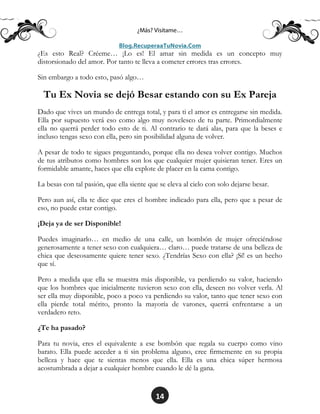 14
¿Es esto Real? Créeme… ¡Lo es! El amar sin medida es un concepto muy
distorsionado del amor. Por tanto te lleva a cometer errores tras errores.
Sin embargo a todo esto, pasó algo…
Tu Ex Novia se dejó Besar estando con su Ex Pareja
Dado que vives un mundo de entrega total, y para ti el amor es entregarse sin medida.
Ella por supuesto verá eso como algo muy novelesco de tu parte. Primordialmente
ella no querrá perder todo esto de ti. Al contrario te dará alas, para que la beses e
incluso tengas sexo con ella, pero sin posibilidad alguna de volver.
A pesar de todo te sigues preguntando, porque ella no desea volver contigo. Muchos
de tus atributos como hombres son los que cualquier mujer quisieran tener. Eres un
formidable amante, haces que ella explote de placer en la cama contigo.
La besas con tal pasión, que ella siente que se eleva al cielo con solo dejarse besar.
Pero aun así, ella te dice que eres el hombre indicado para ella, pero que a pesar de
eso, no puede estar contigo.
¡Deja ya de ser Disponible!
Puedes imaginarlo… en medio de una calle, un bombón de mujer ofreciéndose
generosamente a tener sexo con cualquiera… claro… puede tratarse de una belleza de
chica que deseosamente quiere tener sexo. ¿Tendrías Sexo con ella? ¡Sí! es un hecho
que sí.
Pero a medida que ella se muestra más disponible, va perdiendo su valor, haciendo
que los hombres que inicialmente tuvieron sexo con ella, deseen no volver verla. Al
ser ella muy disponible, poco a poco va perdiendo su valor, tanto que tener sexo con
ella pierde total mérito, pronto la mayoría de varones, querrá enfrentarse a un
verdadero reto.
¿Te ha pasado?
Para tu novia, eres el equivalente a ese bombón que regala su cuerpo como vino
barato. Ella puede acceder a ti sin problema alguno, cree firmemente en su propia
belleza y hace que te sientas menos que ella. Ella es una chica súper hermosa
acostumbrada a dejar a cualquier hombre cuando le dé la gana.
 