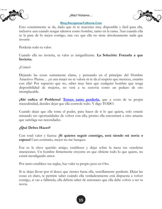15
Esto comúnmente se da, dado que tú te muestras muy disponible y fácil para ella,
inclusive aun cuando tengas talentos como hombre, tanto en la cama. Aun cuando ella
se la pase de lo mejor contigo, una vez que ella no tiene absolutamente nada que
invertir.
Perderás todo tu valor.
Cuando ella no invierta, tu valor es insignificante. La Solución: Forzarla a que
Invierta.
¿Cómo?
Dejando las cosas sumamente claras, y pensando en el principio del Hombre
Atractivo: Piensa… ¿si una mujer no te valora ni te da el respeto que mereces, estarías
con ella? Por supuesto que no, sabes muy bien que cualquier hombre que tenga
disponibilidad de mujeres, no verá a su exnovia como un pedazo de oro
irremplazable.
¡Ahí radica el Problema! Temes tanto perderla, que a costa de tu propia
masculinidad, decides dejar que ella controle todo. Y digo TODO.
Cuando dejas que ella tome el poder, para hacer de ti lo que quiera, solo estarás
minando tus oportunidades de volver con ella, pronto ella encontrará a otro amante
que satisfaga sus necesidades.
¿Qué Debes Hacer?
Con total valor y fuerza: ¡Si quieres seguir conmigo, será siendo mi novia o
esposa! Caso contrario, mejor no me busques.
Esa es la clave querido amigo, establecer y dejar sobre la mesa tus verederas
intenciones. Un hombre firmemente creyente en que obtiene todo lo que quiere, no
estará mendigando amor.
Por tanto establece tus reglas, haz valer tu propio peso en Oro.
Si te dejas llevar por el deseo que sientes hacia ella, sencillamente perderás. Dejar las
cosas en claro, te permite saber cuándo ella verdaderamente está dispuesta a volver
contigo, si vas a fallártela, ella deberá saber de antemano que ella debe volver a ser tu
novia.
 