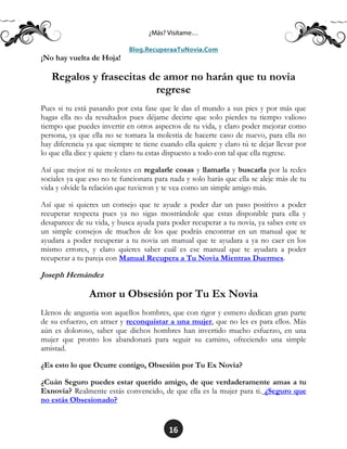 16
¡No hay vuelta de Hoja!
Regalos y frasecitas de amor no harán que tu novia
regrese
Pues si tu está pasando por esta fase que le das el mundo a sus pies y por más que
hagas ella no da resultados pues déjame decirte que solo pierdes tu tiempo valioso
tiempo que puedes invertir en otros aspectos de tu vida, y claro poder mejorar como
persona, ya que ella no se tomara la molestia de hacerte caso de nuevo, para ella no
hay diferencia ya que siempre te tiene cuando ella quiere y claro tú te dejar llevar por
lo que ella dice y quiere y claro tu estas dispuesto a todo con tal que ella regrese.
Así que mejor ni te molestes en regalarle cosas y llamarla y buscarla por la redes
sociales ya que eso no te funcionara para nada y solo harás que ella se aleje más de tu
vida y olvide la relación que tuvieron y te vea como un simple amigo más.
Así que si quieres un consejo que te ayude a poder dar un paso positivo a poder
recuperar respecta pues ya no sigas mostrándole que estas disponible para ella y
desaparece de su vida, y busca ayuda para poder recuperar a tu novia, ya sabes este es
un simple consejos de muchos de los que podrás encontrar en un manual que te
ayudara a poder recuperar a tu novia un manual que te ayudara a ya no caer en los
mismo errores, y claro quieres saber cuál es ese manual que te ayudara a poder
recuperar a tu pareja con Manual Recupera a Tu Novia Mientras Duermes.
Joseph Hernández
Amor u Obsesión por Tu Ex Novia
Llenos de angustia son aquellos hombres, que con rigor y esmero dedican gran parte
de su esfuerzo, en atraer y reconquistar a una mujer, que no les es para ellos. Más
aún es doloroso, saber que dichos hombres han invertido mucho esfuerzo, en una
mujer que pronto los abandonará para seguir su camino, ofreciendo una simple
amistad.
¿Es esto lo que Ocurre contigo, Obsesión por Tu Ex Novia?
¿Cuán Seguro puedes estar querido amigo, de que verdaderamente amas a tu
Exnovia? Realmente estás convencido, de que ella es la mujer para ti. ¿Seguro que
no estás Obsesionado?
 