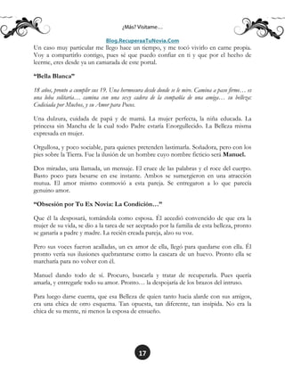 17
Un caso muy particular me llego hace un tiempo, y me tocó vivirlo en carne propia.
Voy a compartirlo contigo, pues sé que puedo confiar en ti y que por el hecho de
leerme, eres desde ya un camarada de este portal.
“Bella Blanca”
18 años, pronto a cumplir sus 19. Una hermosura desde donde se le mire. Camina a paso firme… es
una loba solitaria… camina con una sexy cadera de la compañía de una amiga… su belleza:
Codiciada por Muchos, y su Amor para Pocos.
Una dulzura, cuidada de papá y de mamá. La mujer perfecta, la niña educada. La
princesa sin Mancha de la cual todo Padre estaría Enorgullecido. La Belleza misma
expresada en mujer.
Orgullosa, y poco sociable, para quienes pretenden lastimarla. Soñadora, pero con los
pies sobre la Tierra. Fue la ilusión de un hombre cuyo nombre ficticio será Manuel.
Dos miradas, una llamada, un mensaje. El cruce de las palabras y el roce del cuerpo.
Basto poco para besarse en ese instante. Ambos se sumergieron en una atracción
mutua. El amor mismo conmovió a esta pareja. Se entregaron a lo que parecía
genuino amor.
“Obsesión por Tu Ex Novia: La Condición…”
Que él la desposará, tomándola como esposa. Él accedió convencido de que era la
mujer de su vida, se dio a la tarea de ser aceptado por la familia de esta belleza, pronto
se ganaría a padre y madre. La recién creada pareja, alzo su voz.
Pero sus voces fueron acalladas, un ex amor de ella, llegó para quedarse con ella. Él
pronto vería sus ilusiones quebrantarse como la cascara de un huevo. Pronto ella se
marcharía para no volver con él.
Manuel dando todo de sí. Procuro, buscarla y tratar de recuperarla. Pues quería
amarla, y entregarle todo su amor. Pronto… la despojaría de los brazos del intruso.
Para luego darse cuenta, que esa Belleza de quien tanto hacia alarde con sus amigos,
era una chica de otro esquema. Tan opuesta, tan diferente, tan insípida. No era la
chica de su mente, ni menos la esposa de ensueño.
 