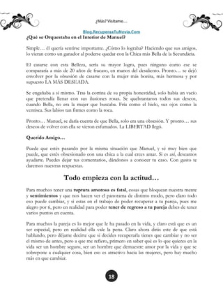 18
¿Qué se Orquestaba en el Interior de Manuel?
Simple… él quería sentirse importante. ¿Cómo lo lograba? Haciendo que sus amigos,
lo vieran como un ganador al poderse quedar con la Chica más Bella de la Secundaria.
El casarse con esta Belleza, sería su mayor logro, pues ninguno como ese se
compararía a más de 20 años de fracaso, en manos del desaliento. Pronto… se dejó
envolver por la obsesión de casarse con la mujer más bonita, más hermosa y por
supuesto LA MÁS DESEADA.
Se engañaba a sí mismo. Tras la cortina de su propia honestidad, solo había un vacío
que pretendía llenar con sus ilusiones rosas. Se quebrantaron todos sus deseos,
cuando Bella, no era la mujer que buscaba. Fría como el hielo, sus ojos como la
ventisca. Sus labios tan firmes como la roca.
Pronto… Manuel, se daría cuenta de que Bella, solo era una obsesión. Y pronto… sus
deseos de volver con ella se vieron esfumados. La LIBERTAD llegó.
Querido Amigo…
Puede que estés pasando por la misma situación que Manuel, y sé muy bien que
puede, que estés obsesionado con una chica a la cual crees amar. Si es así, deseamos
ayudarte. Puedes dejar tus comentarios, dándonos a conocer tu caso. Con gusto te
daremos nuestras respuestas.
Todo empieza con la actitud…
Para muchos tener una ruptura amorosa es fatal, cosas que bloquean nuestra mente
y sentimientos y que nos hacen ver el panorama de distinto modo, pero claro todo
eso puede cambiar, y si estas en el trabajo de poder recuperar a tu pareja, pues me
alegro por ti, pero en realidad para poder tener de regreso a tu pareja debes de tener
varios puntos en cuenta.
Para muchos la pareja es lo mejor que le ha pasado en la vida, y claro está que es un
ser especial, pero en realidad ella vale la pena. Claro ahora dirás este de que está
hablando, pero déjame decirte que si decides recuperarla tienes que cambiar y no ser
el mismo de antes, pero a que me refiero, primero en saber qué es lo que quieres en la
vida ser un hombre seguro, ser un hombre que demuestre amor por la vida y que se
sobrepone a cualquier cosa, bien eso es atractivo hacia las mujeres, pero hay mucho
más en que cambiar.
 