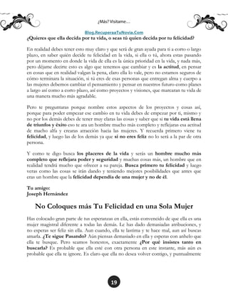 19
¿Quieres que ella decida por tu vida, o seas tú quien decida por tu felicidad?
En realidad debes tener esto muy claro y que será de gran ayuda para ti a corto o largo
plazo, en saber quién decide tu felicidad en la vida, si ella o tú, ahora estas pasando
por un momento en donde la vida de ella es la única prioridad en la vida, y nada más,
pero déjame decirte esto es algo que tenemos que cambiar y es la actitud, en pensar
en cosas que en realidad valgan la pena, claro ella lo vale, pero no estamos seguros de
cómo terminara la situación, si tú eres de esas personas que entregan alma y cuerpo a
las mujeres debemos cambiar el pensamiento y pensar en nuestros futuro como planes
a largo así como a corto plazo, así como proyectos y visiones, que marcaran tu vida de
una manera mucho más agradable.
Pero te preguntaras porque nombre estos aspectos de los proyectos y cosas así,
porque para poder empezar ese cambio en tu vida debes de empezar por ti, mismo y
no por los demás debes de tener muy claras las cosas y saber que si tu vida está llena
de triunfos y éxito eso te ara un hombre mucho más completo y reflejaras esa actitud
de macho alfa y crearas atracción hacia las mujeres. Y recuerda primero viene tu
felicidad, y luego las de los demás ya que si no eres feliz no lo será a la par de otra
persona.
Y como te digo busca los placeres de la vida y serás un hombre mucho más
completo que reflejara poder y seguridad y muchas cosas más, un hombre que en
realidad tendrá mucho que ofrecer a su pareja. Busca primero tu felicidad y luego
veras como las cosas se irán dando y teniendo mejores posibilidades que antes que
eras un hombre que la felicidad dependía de una mujer y no de él.
Tu amigo:
Joseph Hernández
No Coloques más Tu Felicidad en una Sola Mujer
Has colocado gran parte de tus esperanzas en ella, estás convencido de que ella es una
mujer magistral diferente a todas las demás. Le has dado demasiadas atribuciones, y
no esperas ser feliz sin ella. Aun cuando, ella te lastima y te hace mal, aun así buscas
amarla. ¿Te sigue Pasando? Aún piensas demasiado en ella y esperas con anhelo que
ella te busque. Pero seamos honestos, exactamente ¿Por qué insistes tanto en
buscarla? Es probable que ella esté con otra persona en este instante, más aún es
probable que ella te ignore. Es claro que ella no desea volver contigo, y puntualmente
 