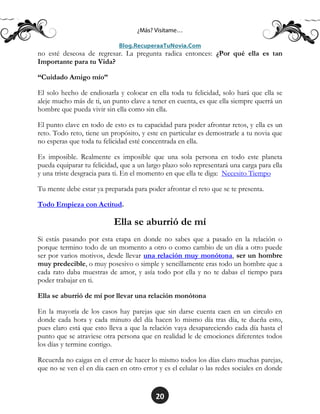 20
no esté deseosa de regresar. La pregunta radica entonces: ¿Por qué ella es tan
Importante para tu Vida?
“Cuidado Amigo mío”
El solo hecho de endiosarla y colocar en ella toda tu felicidad, solo hará que ella se
aleje mucho más de ti, un punto clave a tener en cuenta, es que ella siempre querrá un
hombre que pueda vivir sin ella como sin ella.
El punto clave en todo de esto es tu capacidad para poder afrontar retos, y ella es un
reto. Todo reto, tiene un propósito, y este en particular es demostrarle a tu novia que
no esperas que toda tu felicidad esté concentrada en ella.
Es imposible. Realmente es imposible que una sola persona en todo este planeta
pueda equiparar tu felicidad, que a un largo plazo solo representará una carga para ella
y una triste desgracia para ti. En el momento en que ella te diga: Necesito Tiempo
Tu mente debe estar ya preparada para poder afrontar el reto que se te presenta.
Todo Empieza con Actitud.
Ella se aburrió de mí
Si estás pasando por esta etapa en donde no sabes que a pasado en la relación o
porque termino todo de un momento a otro o como cambio de un día a otro puede
ser por varios motivos, desde llevar una relación muy monótona, ser un hombre
muy predecible, o muy posesivo o simple y sencillamente eras todo un hombre que a
cada rato daba muestras de amor, y asía todo por ella y no te dabas el tiempo para
poder trabajar en ti.
Ella se aburrió de mí por llevar una relación monótona
En la mayoría de los casos hay parejas que sin darse cuenta caen en un circulo en
donde cada hora y cada minuto del día hacen lo mismo día tras día, te dueña esto,
pues claro está que esto lleva a que la relación vaya desapareciendo cada día hasta el
punto que se atraviese otra persona que en realidad le de emociones diferentes todos
los días y termine contigo.
Recuerda no caigas en el error de hacer lo mismo todos los días claro muchas parejas,
que no se ven el en día caen en otro error y es el celular o las redes sociales en donde
 