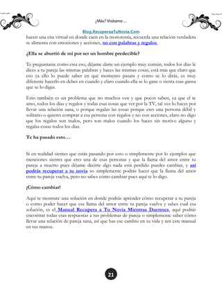 21
hacen una cita virtual en donde caen en la monotonía, recuerda una relación verdadera
se alimenta con emociones y acciones, no con palabras y regalos.
¿Ella se aburrió de mí por ser un hombre predecible?
Te preguntaras como esta eso, déjame darte un ejemplo muy común, todos los días le
dices a tu pareja las mismas palabras y haces las mismas cosas, está más que claro que
eso ya ello lo puede saber en qué momento pasara y como se lo dirás, es muy
diferente hacerlo en debes en cuando y claro cuando ella se lo gane o sienta esas gansa
que se lo digas.
Esto también es un problema que no muchos ven y que pocos saben, ya que el te
amo, todos los días y regalos y todas esas cosas que ver por la TV, tal vez lo haces por
llevar una relación sana, o porque regalas las cosas porque eres una persona débil y
solitario o quieres comprar a esa persona con regalos y no con acciones, claro no digo
que los regalos son malos, pero son malos cuando los haces sin motivo alguno y
regalas cosas todos los días.
Te ha pasado esto…
Si en realidad sientes que estás pasando por esto o simplemente por lo ejemplos que
menciones sientes que eres una de esas personas y que la llama del amor entre tu
pareja a muerto pues déjame decirte algo nada está perdido puedes cambiar, y así
podrás recuperar a tu novia so simplemente podrás hacer que la llama del amor
entre tu pareja vuelva, pero no sabes cómo cambiar pues aquí te lo digo.
¡Cómo cambiar!
Aquí te mostrare una solución en donde podrás aprender cómo recuperar a tu pareja
o como poder hacer que esa llama del amor entre tu pareja vuelva y sabes cual esa
solución, es el Manual Recupera a Tu Novia Mientras Duermes, aquí podrás
encontrar todas esas respuestas a tus problemas de pareja o simplemente saber cómo
llevar una relación de pareja sana, así que has ese cambio en tu vida y ten este manual
en tus manos.
 