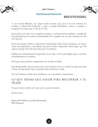 3
BIENVENIDO.
A este Cuarto Reporte, me alegra mucho tenerte aquí, por si no me conoces mi
nombre es Marco Di Calderón, y junto a Joseph Hernández, vamos a ayudarte a
recuperar a la mujer que se fue de tu vida.
Gran parte de lo que voy a compartir contigo, es información recopilada y tomada del
blog principal que te estaré recomendando acto seguido una vez que termines de leer
este reporte.
En él encontrarás valiosa e importante información sobre cómo recuperar a tu mujer,
cómo reconquistarla, y aprenderás qué pasos debes emprender hacia lograr que ella
regrese contigo. No será tarea fácil, por el contrario.
Implica una transformación importante en tu vida, y de la cual implica que te esmeres
tremendamente en cambiar.
Sé lo que estás pasando, comprendo y he sentido tu dolor.
Tan insoportable, que por única cura, está el regreso de tu ex mujer; la mujer que para
ti tiene tal importancia que no puedes dejar de pensar en ella.
En este volumen, siendo éste el primero, voy a enseñarte, exactamente…
LO QUE TIENES QUE HACER PARA RECUPERAR A TU
MUJER.
Ya que la clave estriba en lo que estoy a punto revelarte.
¿Estás Listo?
Marco Di Calderón y Joseph Hernández.
PD: Prepárate.
 