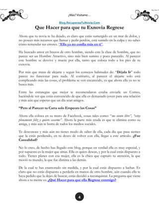 4
Que Hacer para que tu Exnovia Regrese
Ahora que tu novia te ha dejado, es claro que estás sumergido en un mar de dolor, y
no posees más recursos que llamar y pedir perdón, está sumido en la culpa y no sabes
cómo remendar tus errores. “Ella ya no confía más en ti”.
Ha buscado amor en brazos de otro hombre, siendo este la clase de hombre, que no
parece ser un Hombre Atractivo, sino más bien sumiso y poco parecido. Al parecer
este hombre se desvive y muere por ella, tanto que coloca todo a los pies de tu
exnovia.
Por más que tratas de alejarte y seguir los consejos habituales de: “Déjala Ir” todo
parece no funcionar para nada. Al contrario, al parecer el alejarte solo está
complicando más las cosas, el problema se ven encarecido, ya que ahora ella ya no te
busca más.
Entre las estrategias que mejor te recomendaron estaba enviarle un Correo,
haciéndole ver que estás convencido de que ella es demasiado joven para una relación
y más aún que esperas que un día sean amigos.
“Pero al Parecer tu Carta solo Empeoro las Cosas”
Ahora ella coloca en su muro de Facebook, cosas tales como: “me siento libre”, “estoy
plenamente feliz y quiero casarme”. Ahora la parte más cruda es que te elimina como su
amiga, y más aún te borra de todos los medios sociales.
Te desconoce y más aún no tienes modo de saber de ella, cada día que pasa sientes
que la estás perdiendo, en tu deseo de volver con ella, llegas a este artículo. ¿Fue
Casualidad?
No lo creo, de hecho has llegado este blog, porque en verdad ella es muy especial, y
por supuesto es la mujer que amas. Ella es quien deseas, y por la cual estás dispuesto a
todo. Tienes planes con esa mujer, ella es la chica que capturo tu atención, la que
movió tu mundo, la que fue distinta a las demás.
De la cual te has enamorado sin medida, y por la cual estás dispuesto a luchar. Es
claro que no estás dispuesto a perderla en manos de otro hombre, aún cuando ella te
haya pedido que la dejes de buscar, estás decidió a reconquistar. La pregunta que viene
ahora a tu mente es: ¿Qué Hacer para que ella Regrese conmigo?
 