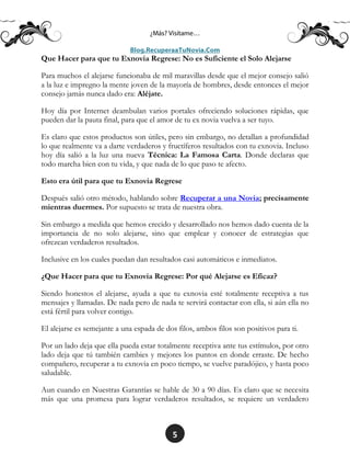 5
Que Hacer para que tu Exnovia Regrese: No es Suficiente el Solo Alejarse
Para muchos el alejarse funcionaba de mil maravillas desde que el mejor consejo salió
a la luz e impregno la mente joven de la mayoría de hombres, desde entonces el mejor
consejo jamás nunca dado era: Aléjate.
Hoy día por Internet deambulan varios portales ofreciendo soluciones rápidas, que
pueden dar la pauta final, para que el amor de tu ex novia vuelva a ser tuyo.
Es claro que estos productos son útiles, pero sin embargo, no detallan a profundidad
lo que realmente va a darte verdaderos y fructíferos resultados con tu exnovia. Incluso
hoy día salió a la luz una nueva Técnica: La Famosa Carta. Donde declaras que
todo marcha bien con tu vida, y que nada de lo que paso te afecto.
Esto era útil para que tu Exnovia Regrese
Después salió otro método, hablando sobre Recuperar a una Novia; precisamente
mientras duermes. Por supuesto se trata de nuestra obra.
Sin embargo a medida que hemos crecido y desarrollado nos hemos dado cuenta de la
importancia de no solo alejarse, sino que emplear y conocer de estrategias que
ofrezcan verdaderos resultados.
Inclusive en los cuales puedan dan resultados casi automáticos e inmediatos.
¿Que Hacer para que tu Exnovia Regrese: Por qué Alejarse es Eficaz?
Siendo honestos el alejarse, ayuda a que tu exnovia esté totalmente receptiva a tus
mensajes y llamadas. De nada pero de nada te servirá contactar con ella, si aún ella no
está fértil para volver contigo.
El alejarse es semejante a una espada de dos filos, ambos filos son positivos para ti.
Por un lado deja que ella pueda estar totalmente receptiva ante tus estímulos, por otro
lado deja que tú también cambies y mejores los puntos en donde erraste. De hecho
compañero, recuperar a tu exnovia en poco tiempo, se vuelve paradójico, y hasta poco
saludable.
Aun cuando en Nuestras Garantías se hable de 30 a 90 días. Es claro que se necesita
más que una promesa para lograr verdaderos resultados, se requiere un verdadero
 