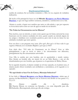 6
cambio de conducta. Ser un hombre romántico y Alfa a la vez, requiere de verdadera
dedicación.
De hecho el fin principal de hacer uso del Método: Recupera a tu Novia Mientras
Duermes, es que este haga cambios sustancias, duraderos y satisfactorios en tu vida.
Alejarse te ayuda, a lograr esos cambios que tanto tu vida anhela, y que por supuesto
tu novia desea tanto como un vaso de agua en medio de un desierto.
“No Todas las Circunstancias son las Mismas”
Para muchos, usar un método, es tanto como querer que de forma universal las cosas
funcionen con los mismos resultados de otros, quizás usando un método alguno de
tus amigos o familiares tuvo resultados positivos, pero más tú aún no tienes los tan
anhelados resultados que tanto quieres.
Esto nos lleva a una pregunta muy justa: ¿Por qué? ¿Por qué si él hizo todo lo que
sugería el Manual, tuvo resultados Rápidos y por qué yo NO?
Este título dice: “NO todas las Circunstancias son las Mismas”. Esto se debe
principalmente a que tu novia es única y las circunstancias son diferentes,
principalmente hay dos circunstancias universales:
Uno: Ella te cambia por otro hombre, aún tú queriéndola y siendo sumiso.
Dos: Siendo un hombre alfa, sin interés de ser un Niño Bueno, y aún así ella
abandonándote por otro hombre, que al parecer es el equivalente de Mickey Mouse.
En la segunda situación, el alejarse cumple un rol muy opacado, en el primer caso, el
alejarse puede ofrecer resultados casi arrolladores y automáticos, en lo segundo se ve
opacado.
“Es aquí donde se hace Uso de Cartas y Mensajes Seductivos”
Si has leído el Manual Recupera a tu Novia Mientras Duermes, sabrás que el
proceso de Reconciliación y Regreso con tu Exnovia está dividió en tres partes: C1,
C2 y C3.
C1: Alejarse cuando ella te abandona.
C2: Hacerse Desear, no contestar sus llamadas, y no estar disponible para ella.
C3: Seducirla y Reconquistarla, ahora que ella sale contigo.
 