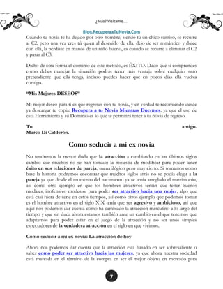 7
Cuando tu novia te ha dejado por otro hombre, siendo tú un chico sumiso, se recurre
al C2, pero una vez eres tú quien al descuido de ella, dejo de ser romántico y dulce
con ella, la perdiste en manos de un niño bueno, es cuando se recurre a eliminar el C2
y pasar al C3.
Dicho de otra forma el dominio de este método, es ÉXITO. Dado que si comprendes
como debes manejar la situación podrás tener más ventaja sobre cualquier otro
pretendiente que ella tenga, incluso puedes hacer que en pocos días ella vuelva
contigo.
“Mis Mejores DESEOS”
Mi mejor deseo para ti es que regreses con tu novia, y en verdad te recomiendo desde
ya descargar tu copia: Recupera a tu Novia Mientras Duermes, ya que el uso de
esta Herramienta y su Dominio es lo que te permitirá tener a tu novia de regreso.
Tu amigo.
Marco Di Calderón.
Como seducir a mi ex novia
No tendremos la menor duda que la atracción a cambiando en los últimos siglos
cambio que muchos no se han tomado la molestia de modificar para poder tener
éxito en sus relaciones de pareja, suena ilógico pero muy cierto. Si tomamos como
base la historia podremos encontrar que muchos siglos atrás no se podía elegir a la
pareja ya que desde el momento del nacimiento ya se tenía arreglado el matrimonio,
así como otro ejemplo en que los hombres atractivos tenían que tener buenos
modales, inofensivo modesto, para poder ser atractivo hacia una mujer, algo que
está casi fuera de serie en estos tiempos, así como otros ejemplo que podemos tomar
es el hombre atractivo en el siglo XIX tenía que ser agresivo y ambicioso, así que
aquí nos podemos dar cuenta cómo ha cambiado la atracción masculino a lo largo del
tiempo y que sin duda ahora estamos también ante un cambio en el que tenemos que
adaptarnos para poder estar en el juego de la atracción y no ser unos simples
espectadores de la verdadera atracción en el siglo en que vivimos.
Como seducir a mi ex novia: La atracción de hoy
Ahora nos podemos dar cuenta que la atracción está basado en ser sobresaliente o
saber como poder ser atractivo hacia las mujeres, ya que ahora nuestra sociedad
está marcada en el término de la compra en ser el mejor objeto en mercado para
 