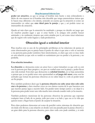 8
poder ser atractivo, ya que se escoge al hombre más fuerte o más sobresaliente o
dicho de otra manera ser el hombre más deseable que tenga características únicas que
lo hacen muy diferente a los demás, teniendo en cuenta que la atracción es como un
intercambio en saber que eres ideal para la pareja y que y así podrás tener un
intercambio de atracción.
Queda así más claro que la atracción ha cambiado y porque no decirlo un juego que
no muchos pueden jugar y que si estas hecho a la antigua solo podrás buscar
amistades y no realmente mujeres que estén atraídas por ti, así como tener relaciones
que de seguro solo serán fugaces y nada productivas.
Obsesión igual a soledad interior
Para muchos este es uno de los principales problemas en las relaciones de pareja en
estar obsesionados por su pareja hasta el punto de saber si que ama o solo se necesita
a esa persona para poder sentirnos bien interiormente, es claro que esto es muy malo
en una relación ya que solo se tendrá en sentimiento por no perder a la persona y no
perderla.
Una relación inmadura
La obsesión se demuestra como un amor loco o amor inmaduro ya que solo se está
con la persona por fines propios y no por en verdad estar con la pareja y poder llevar
una vida normal. Está claro que demuestra su soledad interior, en su baja autoestima
o pensar que ya no podrá tener otra oportunidad en el juego del amor, estas son las
actitudes que toman las personas obsesivas en no saber dejar ir y solo en poder tener
un fin propio.
Pero también podemos decir que la persona obsesiva no sabe amar sino solo sabe
atar a la persona y claro muchas veces no nos damos cuenta de lo que hacemos con
que nuestro pareja sigua a nuestro lado. En perder tanto tiempo juntos y no dejar ir a
la persona para poder tener una vida mucho más cómoda cuando todo ya ha muerto.
También podemos mencionar de las personas obsesivas las personas que soportan
cualquier trato al lado de su pareja, todo por estar a su lado y que esa es la vida que
quieren tener y llegar hasta el punto de aceptar la situación.
Pero claro podemos demostrar así como de percibir varios síntomas de obsesión que
sin duda solo llevara a una relación en donde será una pasadía para la pareja obsesiva y
un gran daño para la persona obsesiva, pero claro todo esto pude cambiar, y si estás
 