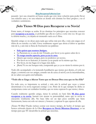 9
pasando `por una situación así busca ayuda que esto tiene solución para poder llevar
una relación sana y no una relación en donde solo domine los fines propios y no el
verdadero sentimiento.
¡Solo Tienes 90 Días para Recuperar a tu Novia!
Entre tanto, el tiempo se acaba. Si no dominas los principios que necesitas conocer
para recuperar a tu novia, es probable que ella no vuelva a verte otra vez. Sé que eso
te dolería mucho, y te dejaría un tremendo vacío en el Alma.
Querido amigo yo no deseo para nada que sufras más por ella, y más aún caigas en el
dolor de no tenerla a tu lado. Estoy totalmente seguro que ahora el dolor se apodara
más de ti, y aún más te llena de frustración sus palabras:
 Solo quiero que seamos Amigos.
 La Paciencia no es una de mis Virtudes, por favor ya no quiero saber de ti.
 Te tengo mucho aprecio, pero ya no te amo.
 Quiero que seamos amigos, pero no podemos ser novios.
 Por favor no te ilusiones, lo nuestro ya no puede ser lo mismo que fue.
 Por favor, no me hagas ni te hagas más daño.
 ¡Basta! Ya no me busques más, comprende que yo ya no siento lo mismo por ti.
Todo ello acompañado a la tremenda humillación que sientes por dentro, al verla tan
alegre y contenta con sus amigas, estando tan de cerca al móvil, con la incertidumbre,
de no saber con quién está hablando.
“Todo ello te Llega a Afectar Tanto que no Deseas Otra cosa que no Sea Ella”
En todo esto, es importante tu actitud, y más aún la actitud que vayas a tomar
determinará si tu novia regresará contigo o no. Parte de lo que siempre he dicho es
comportarse como un verdadero hombre, que no teme expresar lo que sienta y desea.
Cuando realmente querido amigo, tienes la actitud, no hará falta 90 días parar
recuperar a tu novia, bastará con ajustar tu personalidad, tanto que tu novia te
encuentre totalmente alfa. No hace falta ser un tipo poco sensible que hiere
fuertemente, basta con solo ser sincero y honesto y expresar lo que esperas de ella.
¡Tienes 90 Días! Puedes incluso contar con menos tiempo, de hecho el tiempo que
hemos colocado dentro de la Obra Recupera tu Novia Mientras Duermes, es un
tiempo para que TÚ desarrolles la actitud que necesitas.
 