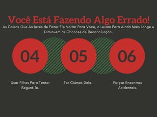 Você Está Fazendo Algo Errado!
04 05 06
Usar Filhos Para Tentar
Segurá-lo.
Ter Ciúmes Dele. Forçar Encontros
Acidentais.
As Coisas Que Ao Invés de Fazer Ele Voltar Para Você, o Levam Para Ainda Mais Longe e
Diminuem as Chances de Reconciliação.
 