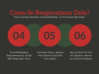 Como Se Reaproximar Dele?
04 05 06
Envie Mensagens
Despretensiosas. Se Ele
Não Responder, Pare.
Converse Pouco. Apenas
Para Mostrar Que Está
Viva e Bem.
Seu Contato Só Tem
Um Objetivo: Marcar
um Encontro Pessoal.
Vários Fatores Mostram as Possibilidades. Os Principais São Estes:
 