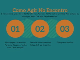 Como Agir No Encontro
01 02 03
Maquiagem, Acessórios,
Perfume, Roupas... Tenha
Tudo "Nos Trinques"
Levante Sua Autoestima
Antes de Ir ao Encontro.
Chegue no Horário.
É no Encontro Onde Você Tentará Reatar, Nada de Tentar Voltar Com Ele Pelo Celular ou
Qualquer Meio Que Não Seja Presencial.
 