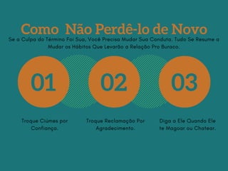 Como Não Perdê-lo de Novo
01 02 03
Troque Ciúmes por
Confiança.
Troque Reclamação Por
Agradecimento.
Diga a Ele Quando Ele
te Magoar ou Chatear.
Se a Culpa do Término Foi Sua, Você Precisa Mudar Sua Conduta. Tudo Se Resume a
Mudar os Hábitos Que Levarão a Relação Pro Buraco.
 