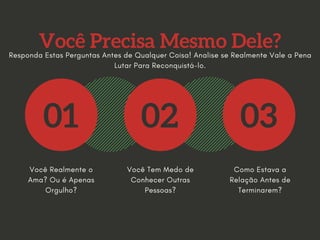 Você Precisa Mesmo Dele?
01 02 03
Você Realmente o
Ama? Ou é Apenas
Orgulho?
Você Tem Medo de
Conhecer Outras
Pessoas?
Como Estava a
Relação Antes de
Terminarem?
Responda Estas Perguntas Antes de Qualquer Coisa! Analise se Realmente Vale a Pena
Lutar Para Reconquistá-lo.
 