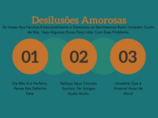 Desilusões Amorosas
01 02 03
Ele Não Era Perfeito.
Pense Nos Defeitos
Dele.
Refaça Seus Círculos
Sociais. Ter Amigos
Ajuda Muito.
Acredite Que é
Possível Amar de
Novo!
Às Vezes Nos Ferimos Emocionalmente e Deixamos os Sentimentos Ruins Tomarem Conta
de Nós. Veja Algumas Dicas Para Lidar Com Esse Problema.
 
