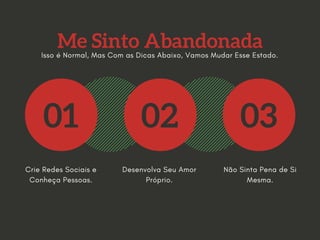 Me Sinto Abandonada
01 02 03
Crie Redes Sociais e
Conheça Pessoas.
Desenvolva Seu Amor
Próprio.
Não Sinta Pena de Si
Mesma.
Isso é Normal, Mas Com as Dicas Abaixo, Vamos Mudar Esse Estado.
 