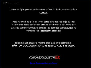 Como Reconquistar um Amor




           Antes de Agir, precisa de Perceber o Que Está a Fazer de Errado e
                                        Corrigir.


              Você não tem culpa dos erros, estas atitudes são algo que foi
             inserido na nossa sociedade através dos filmes e das novelas e
            passado como informação, do que são atitudes corretas, que na
                           verdade são Totalmente Erradas!



                Se continuar a fazer o mesmo que fazia anteriormente,
              NÃO TEM QUALQUER CHANCE DE TER SEU AMOR DE VOLTA.




                              Como Reconquistar um Amor
 