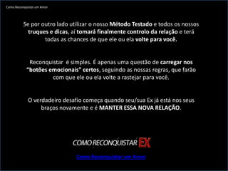 Como Reconquistar um Amor




          Se por outro lado utilizar o nosso Método Testado e todos os nossos
            truques e dicas, aí tomará finalmente controlo da relação e terá
                  todas as chances de que ele ou ela volte para você.


             Reconquistar é simples. É apenas uma questão de carregar nos
            “botões emocionais” certos, seguindo as nossas regras, que farão
                     com que ele ou ela volte a rastejar para você.


             O verdadeiro desafio começa quando seu/sua Ex já está nos seus
                  braços novamente e é MANTER ESSA NOVA RELAÇÃO.




                               Como Reconquistar um Amor
 