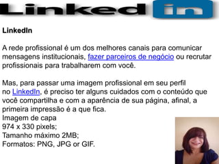 LinkedIn
Imagem de perfil
Resolução recomendada 400 x 400 pixels/ Resolução mínima
300 x 300 pixels;
Tamanho máximo do arq...