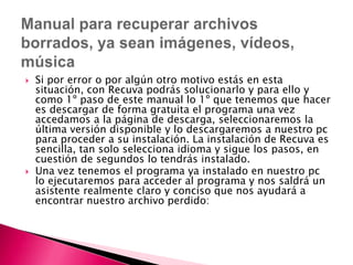Si por error o por algún otro motivo estás en esta situación, con Recuva podrás solucionarlo y para ello y como 1º paso de este manual lo 1º que tenemos que hacer es descargar de forma gratuita el programa una vez accedamos a la página de descarga, seleccionaremos la última versión disponible y lo descargaremos a nuestro pc para proceder a su instalación. La instalación de Recuva es sencilla, tan solo selecciona idioma y sigue los pasos, en cuestión de segundos lo tendrás instalado.Una vez tenemos el programa ya instalado en nuestro pc lo ejecutaremos para acceder al programa y nos saldrá un asistente realmente claro y conciso que nos ayudará a encontrar nuestro archivo perdido:   Manual para recuperar archivos borrados, ya sean imágenes, vídeos, música