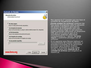 Nos aparece la 2º cuestión que nos hace el asistente de recuperación de datos:    ¿Donde estaban los archivos? podemos dar más pistas al programa sobre la ubicación del archivo a recuperar para que los resultados de la búsqueda sean más precisos incluso elegir en qué partición estaba pudiendo seleccionar un dispositivo USB, pero en el caso en que no lo recordemos podemos seleccionar tranquilamente la 1º opción “no estoy seguro” y podremos proseguir con el asistente.En el siguiente paso Recuva realizará un reconocimiento de nuestro ordenador, y procederá al escaneo de las particiones existentes para localizar archivos borrados, el proceso no suele tardar mucho, aunque todo depende de la cantidad de archivos que tengamos en nuestro pc. 