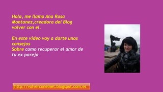 Hola, me llamo Ana Rosa
Montanez,creadora del Blog
volver con el.
En este video voy a darte unos
consejos
Sobre como recuperar el amor de
tu ex pareja
http://volverconelnet.blogspot.com.es
 