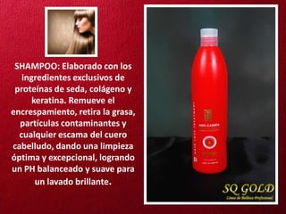 SHAMPOO: Elaborado con los
   ingredientes exclusivos de
 proteínas de seda, colágeno y
      keratina. Remueve el
encrespamiento, retira la grasa,
  partículas contaminantes y
  cualquier escama del cuero
cabelludo, dando una limpieza
óptima y excepcional, logrando
un PH balanceado y suave para
       un lavado brillante.
 