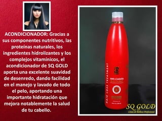 ACONDICIONADOR: Gracias a
sus componentes nutritivos, las
    proteínas naturales, los
ingredientes hidrolizantes y los
   complejos vitamínicos, el
  acondicionador de SQ GOLD
aporta una excelente suavidad
 de desenredo, dando facilidad
 en el manejo y lavado de todo
     el pelo, aportando una
  importante hidratación que
 mejora notablemente la salud
          de tu cabello.
 