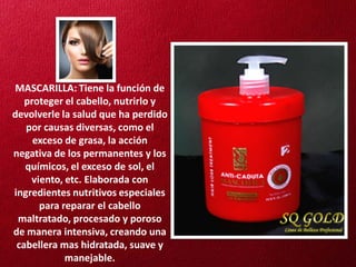 MASCARILLA: Tiene la función de
   proteger el cabello, nutrirlo y
devolverle la salud que ha perdido
   por causas diversas, como el
     exceso de grasa, la acción
negativa de los permanentes y los
   químicos, el exceso de sol, el
    viento, etc. Elaborada con
ingredientes nutritivos especiales
      para reparar el cabello
 maltratado, procesado y poroso
de manera intensiva, creando una
 cabellera mas hidratada, suave y
            manejable.
 