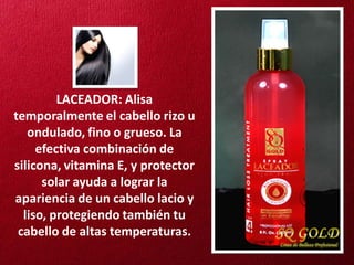 LACEADOR: Alisa
temporalmente el cabello rizo u
   ondulado, fino o grueso. La
     efectiva combinación de
silicona, vitamina E, y protector
      solar ayuda a lograr la
apariencia de un cabello lacio y
  liso, protegiendo también tu
 cabello de altas temperaturas.
 