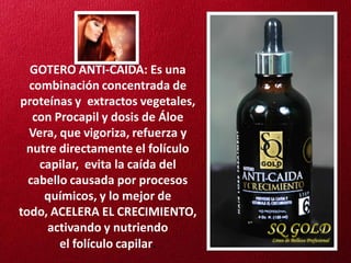 GOTERO ANTI-CAIDA: Es una
  combinación concentrada de
proteínas y extractos vegetales,
   con Procapil y dosis de Áloe
  Vera, que vigoriza, refuerza y
 nutre directamente el folículo
    capilar, evita la caída del
  cabello causada por procesos
     químicos, y lo mejor de
todo, ACELERA EL CRECIMIENTO,
     activando y nutriendo
        el folículo capilar.
 