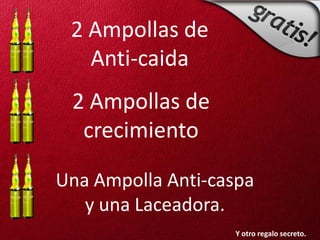 2 Ampollas de
   Anti-caida
 2 Ampollas de
  crecimiento

Una Ampolla Anti-caspa
   y una Laceadora.
                   Y otro regalo secreto.
 