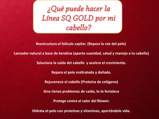 ¿Qué puede hacer la
                 Línea SQ GOLD por mi
                        cabello?
             Reestructura el folículo capilar. (Repara la raíz del pelo)

Laceador natural a base de keratina (aporta suavidad, salud y manejo a tu cabello)

             Soluciona la caída del cabello y acelera el crecimiento.

                       Repara el pelo maltratado y dañado.

                  Rejuvenece el cabello (Proteína de colágeno)

                  Sino tienes problemas de caída, te lo fortalece

                        Protege contra el calor del Blower.

           Hidrata el pelo con proteínas y vitaminas, aportándole vida.
 