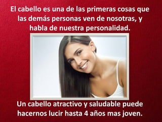 El cabello es una de las primeras cosas que
   las demás personas ven de nosotras, y
       habla de nuestra personalidad.




 Un cabello atractivo y saludable puede
 hacernos lucir hasta 4 años mas joven.
 