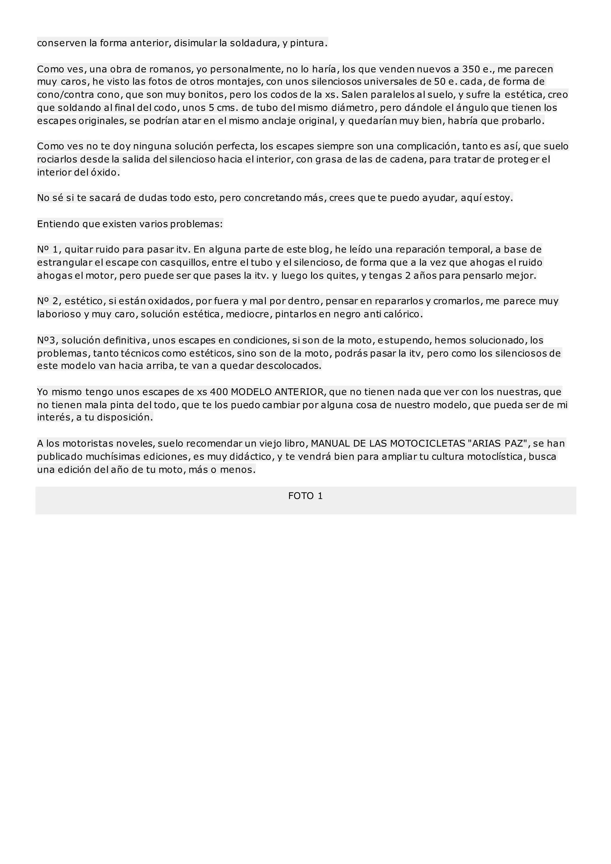 conserven la forma anterior, disimular la soldadura, y pintura. 
Como ves, una obra de romanos, yo personalmente, no lo haría, los que venden nuevos a 350 e., me parecen 
muy caros, he visto las fotos de otros montajes, con unos silenciosos universales de 50 e. cada, de forma de 
cono/contra cono, que son muy bonitos, pero los codos de la xs. Salen paralelos al suelo, y sufre la estética, creo 
que soldando al final del codo, unos 5 cms. de tubo del mismo diámetro, pero dándole el ángulo que tienen los 
escapes originales, se podrían atar en el mismo anclaje original, y quedarían muy bien, habría que probarlo. 
Como ves no te doy ninguna solución perfecta, los escapes siempre son una complicación, tanto es así, que suelo 
rociarlos desde la salida del silencioso hacia el interior, con grasa de las de cadena, para tratar de proteger el 
interior del óxido. 
No sé si te sacará de dudas todo esto, pero concretando más, crees que te puedo ayudar, aquí estoy. 
Entiendo que existen varios problemas: 
Nº 1, quitar ruido para pasar itv. En alguna parte de este blog, he leído una reparación temporal, a base de 
estrangular el escape con casquillos, entre el tubo y el silencioso, de forma que a la vez que ahogas el ruido 
ahogas el motor, pero puede ser que pases la itv. y luego los quites, y tengas 2 años para pensarlo mejor. 
Nº 2, estético, si están oxidados, por fuera y mal por dentro, pensar en repararlos y cromarlos, me parece muy 
laborioso y muy caro, solución estética, mediocre, pintarlos en negro anti calórico. 
Nº3, solución definitiva, unos escapes en condiciones, si son de la moto, e stupendo, hemos solucionado, los 
problemas, tanto técnicos como estéticos, sino son de la moto, podrás pasar la itv, pero como los silenciosos de 
este modelo van hacia arriba, te van a quedar descolocados. 
Yo mismo tengo unos escapes de xs 400 MODELO ANTERIOR, que no tienen nada que ver con los nuestras, que 
no tienen mala pinta del todo, que te los puedo cambiar por alguna cosa de nuestro modelo, que pueda ser de mi 
interés, a tu disposición. 
A los motoristas noveles, suelo recomendar un viejo libro, MANUAL DE LAS MOTOCICLETAS "ARIAS PAZ", se han 
publicado muchísimas ediciones, es muy didáctico, y te vendrá bien para ampliar tu cultura motoclística, busca 
una edición del año de tu moto, más o menos. 
FOTO 1 
 