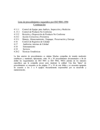 Lista de procedimientos requeridos por ISO 9001-1994
Continuación
4 11.1 Control de Equipo para Análisis, Inspección y Medición
4. 13.1 Control de Producto No Conforme
4 13.2 Revisión y Disposición de Producto No Conforme
4.14.1 Acción Correctiva y Preventiva
4 15.1 Manejo, Almacenamiento, Empaque, Preservación y Entrega
4 16 Control de Registros de Calidad
4.17 Auditorias internas de Calidad
4 18 Entrenamiento
4 19 Servicio
4 20.2 Técnicas Estadísticas
La lista anterior de procedimientos es mínima Muchas compañías de tamaño moderado
establecen y mantienen, típicamente, entre 30 y 50 procedimientos documentados a fin de
definir los requerimientos de ISO 9001 (o ISO 9002, 9003) además de los métodos
específicos que la compañía posee para mantener la calidad. Una lista “típica” de
procedimientos se encuentra en las páginas 37 y 38 de este folleto y se encuentra agrupada
de acuerdo a los 3 a 4 equipos frecuentemente responsables por su desarrollo y
mantenimiento.
 