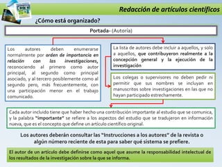 Redacción de artículos científicos
Portada- (Autoría)
¿Cómo está organizado?
La lista de autores debe incluir a aquellos, y solo
a aquellos, que contribuyeron realmente a la
concepción general y la ejecución de la
investigación
El autor de un artículo debe definirse como aquel que asume la responsabilidad intelectual de
los resultados de la investigación sobre la que se informa.
Los autores deben enumerarse
normalmente por orden de importancia en
relación con las investigaciones,
reconociendo al primero como autor
principal, al segundo como principal
asociado, y al tercero posiblemente como al
segundo pero, más frecuentemente, con
una participación menor en el trabajo
comunicado.
Los colegas o supervisores no deben pedir ni
permitir que sus nombres se incluyan en
manuscritos sobre investigaciones en las que no
hayan participado estrechamente.
Cada autor incluido tiene que haber hecho una contribución importante al estudio que se comunica,
y la palabra “importante” se refiere a los aspectos del estudio que se tradujeron en información
nueva, que es el concepto que define un artículo científico original.
Los autores deberán consultar las “Instrucciones a los autores” de la revista o
algún número reciente de esta para saber qué sistema se prefiere.
 