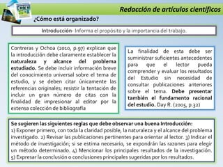 Redacción de artículos científicos
Introducción- Informa el propósito y la importancia del trabajo.
¿Cómo está organizado?
Contreras y Ochoa (2010, p.97) explican que
la introducción debe claramente establecer la
naturaleza y alcance del problema
estudiado. Se debe incluir información breve
del conocimiento universal sobre el tema de
estudio, y se deben citar únicamente las
referencias originales; resistir la tentación de
incluir un gran número de citas con la
finalidad de impresionar al editor por la
extensa colección de bibliografía
La finalidad de esta debe ser
suministrar suficientes antecedentes
para que el lector pueda
comprender y evaluar los resultados
del Estudio sin necesidad de
consultar publicaciones anteriores
sobre el tema. Debe presentar
también el fundamento racional
del estudio. Day R. (2005, p.32)
Se sugieren las siguientes reglas que debe observar una buena Introducción:
1) Exponer primero, con toda la claridad posible, la naturaleza y el alcance del problema
investigado. 2) Revisar las publicaciones pertinentes para orientar al lector. 3) Indicar el
método de investigación; si se estima necesario, se expondrán las razones para elegir
un método determinado. 4) Mencionar los principales resultados de la investigación.
5) Expresar la conclusión o conclusiones principales sugeridas por los resultados.
 