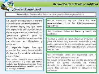 Redacción de artículos científicos
Resultados- Presenta los datos de las experiencias y experimentos.
¿Cómo está organizado?
La sección de Resultados contiene
normalmente dos componentes.
En primer lugar, hay que hacer
una especie de descripción amplia
de los experimentos, ofreciendo un
“panorama general” pero sin
repetir los detalles experimentales
ya descritos en Materiales y
métodos.
En segundo lugar, hay que
presentar los datos. La exposición
de los resultados debe redactarse
en pretérito.
“Los verbos conocidos como pretéritos
hacen referencia al pasado. Son formas
verbales que denotan acciones que fueron
realizadas en el tiempo pasado y perduran
en el tiempo presente”.
•En el manuscrito hay que ofrecer los datos
representativos y no los interminablemente
repetitivos.
•Los resultados deben ser breves y claros, sin
palabrería.
•Aunque la sección de Resultados de un artículo es su
parte más importante, a menudo es también la más
corta, especialmente si va precedida por una sección
de Materiales y métodos y seguida por una Discusión
bien escritas.
•Los Resultados tienen que expresarse clara y
sencillamente, porque representan
los nuevos conocimientos que se están aportando al
mundo. Las partes anteriores del trabajo
(Introducción y Materiales y métodos) tienen por
objeto decir por qué y cómo se obtuvieron los
Resultados
 