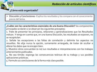 Redacción de artículos científicos
 Discusión y Conclusiones- Explica los resultados y los compara con el conocimiento
previo del tema.
¿Cómo está organizado?
¿Cuáles son las características esenciales de una buena Discusión? los componentes
principales se darán si se observan los siguientes preceptos:
1. Trate de presentar los principios, relaciones y generalizaciones que los Resultados
indican. Y tenga en cuenta que, en una buena Discusión, los resultados se exponen, no
se recapitulan.
2. Señale las excepciones o las faltas de correlación y delimite los aspectos no
resueltos. No elija nunca la opción, sumamente arriesgada, de tratar de ocultar o
alterar los datos que no encajen bien.
3. Muestre cómo concuerdan (o no) sus resultados e interpretaciones con los trabajos
anteriormente publicados.
4. No sea tímido: exponga las consecuencias teóricas de su trabajo y sus posibles
aplicaciones prácticas.
5. Formule sus conclusiones de la forma más clara posible.
 