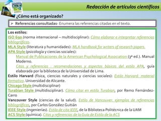 Redacción de artículos científicos
 Referencias consultadas- Enumera las referencias citadas en el texto.
¿Cómo está organizado?
Los estilos:
ISO 690 (norma internacional – multidisciplinar): Cómo elaborar e interpretar referencias
bibliográficas.
MLA Style (literatura y humanidades): MLA handbook for writers of research papers.
APA Style (psicología y ciencias sociales):
Manual de Publicaciones de la American Psychological Association (3ª ed.). Manual
Moderno.
Citas y referencias : recomendaciones y aspectos básicos del estilo APA, guía
elaborada por la biblioteca de la Universidad de Lima.
Estilo Harvard (física, ciencias naturales y ciencias sociales): Estilo Harvard: material
formativo. Universidad de Alicante.
Chicago Style (multidisciplinar)
Turabian Style (multidisciplinar). Cómo citar en estilo Turabian, por Remo Fernández-
Carro
Vancouver Style (ciencias de la salud). Estilo de Vancouver: ejemplos de referencias
bibliográficas, por Carlos González Guitián
IEEE Style (ingenierías). Estilo de cita IEEE, de la Biblioteca Politécnica de la UAM
ACS Style (química). Citas y referencias de la Guía de Estilo de la ACS
 