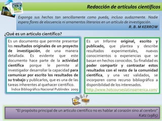 Redacción de artículos científicos
Exponga sus hechos tan sencillamente como pueda, incluso audazmente. Nadie
espera flores de elocuencia ni ornamentos literarios en un artículo de investigación.
R. B. M KERROW
¿Qué es un articulo científico?
Es un documento que permite presentar
los resultados originales de un proyecto
de investigación, de una manera
detallada. Es evidente que este
documento hace parte de la actividad
científica porque le permite al
investigador desarrollar la capacidad para
comunicar por escrito los resultados de
su trabajo y publicarlos, que es una de las
tareas inherentes al quehacer científico.
Índice Bibliográfico Nacional Publindex 2009
“El propósito principal de un articulo científico no es hablar al corazón sino al cerebro”
Katz (1985)
Es un Informe original, escrito y
publicado, que plantea y describe
resultados experimentales, nuevos
conocimientos o experiencias que se
basan en hechos conocidos. Su finalidad es
poder compartir y contrastar estos
resultados con el resto de la comunidad
científica, y una vez validados, se
incorporen como recurso bibliográfico a
disponibilidad de los interesados.
http://www.hotcourseslatinoamerica.com/
 