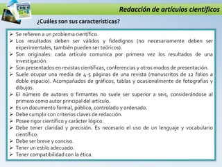 Redacción de artículos científicos
 Se refieren a un problema científico.
 Los resultados deben ser válidos y fidedignos (no necesariamente deben ser
experimentales, también pueden ser teóricos).
 Son originales: cada artículo comunica por primera vez los resultados de una
investigación.
 Son presentados en revistas científicas, conferencias y otros modos de presentación.
 Suele ocupar una media de 4-5 páginas de una revista (manuscritos de 12 folios a
doble espacio). Acompañados de gráficos, tablas y ocasionalmente de fotografías y
dibujos.
 El número de autores o firmantes no suele ser superior a seis, considerándose al
primero como autor principal del artículo.
 Es un documento formal, público, controlado y ordenado.
 Debe cumplir con criterios claves de redacción.
 Posee rigor científico y carácter lógico.
 Debe tener claridad y precisión. Es necesario el uso de un lenguaje y vocabulario
científico.
 Debe ser breve y conciso.
 Tener un estilo adecuado.
 Tener compatibilidad con la ética.
¿Cuáles son sus características?
 
