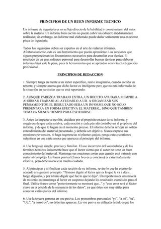 PRINCIPIOS DE UN BUEN INFORME TECNICO
Un informe de ingeniería es un reflejo directo de la habilidad y conocimiento del autor
sobre la materia. Un informe bien escrito no puede cubrir un esfuerzo medianamente
realizado; sin embargo, un informe mal elaborado puede dañar seriamente una excelente
pieza de ingeniería.
Todos los ingenieros deben ser expertos en el arte de redactar informes.
Afortunadamente, esta es una herramienta que pueda aprenderse. Las secciones que
siguen proporcionan los lineamientos necesarios para desarrollar esta técnica. El
resultado de un gran esfuerzo personal para desarrollar buenas técnicas para elaborar
informes bien vale la pena, pues la herramientas que se aprendan servirán en el ejercicio
profesional.
PRINCIPIOS DE REDACCION
1. Siempre tenga en mente a un lector específico, real o imaginario, cuando escriba un
reporte; y siempre asuma que dicho lector es inteligente pero que no está informado de
la situación en particular que se está reportando.
2. AUNQUE PAREZCA TRABAJO EXTRA, UN BOCETO AYUDARA SIEMPRE A
AHORRAR TRABAJO AL AYUDARLO A UD. A ORGANIZAR SUS
PENSAMIENTOS. EL RESULTADO SERA UN INFORME QUE NO SOLO
PRESENTARA EN FORMA EFECTIVA EL MATERIAL, SINO QUE TAMBIEN
TOMARA MENOS TIEMPO PARA ESCRIBIRSE.
3. Antes de empezar a escribir, decídase por el propósito exacto de su informe, y
asegúrese de que cada palabra, cada oración y cada párrafo contribuyan al propósito del
informe, y de que lo hagan en el momento preciso. El informe debería reflejar un sólido
entendimiento del material presentado, y debería ser objetivo. Nunca exprese sus
opiniones personales, ni haga sugerencias ni plantee quejas; ponga estas cuestiones
subjetivas en una carta anexa que aparezca al principio del informe.
4. Use lenguaje simple, preciso y familiar. El uso incorrecto del vocabulario y de los
términos técnicos únicamente hace que el lector sienta que el autor no tiene un buen
conocimiento del material. Mantenga sus oraciones cortas aun cuando esté tratando con
material complejo. La forma puntual (frases breves y concisas) es extremadamente
efectiva, pero debe usarse con mucho cuidado.
5. Al principiar y al finalizar cada sección de su informe, revise lo que ha escrito de
acuerdo al siguiente principio: "Primero dígale al lector qué es lo que le va a decir,
luego dígaselo, y por último dígale qué fue lo que le dijo". Un reporte no es una novela
de misterio; no mantenga al lector en suspenso dejando los resultados esenciales para el
final. Utilice frases como "posteriormente se mostrará que..." y "este error será el factor
clave en la pérdida de la secuencia de los datos", ya que éstas son muy útiles para
conectar varias partes del informe.
6. Use la tercera persona en voz pasiva. Los pronombres personales "yo", "a mí", "tú",
"Ud.", "a nosotros", no deberían aparecer. La voz pasiva es utilizada debido a que los
 