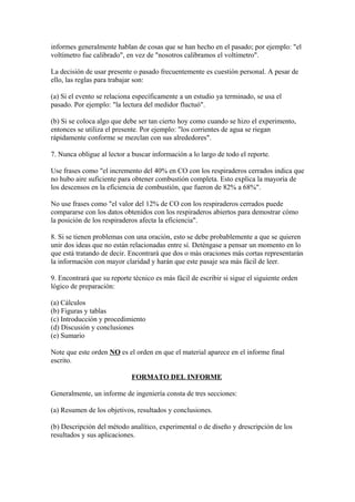 informes generalmente hablan de cosas que se han hecho en el pasado; por ejemplo: "el
voltímetro fue calibrado", en vez de "nosotros calibramos el voltímetro".
La decisión de usar presente o pasado frecuentemente es cuestión personal. A pesar de
ello, las reglas para trabajar son:
(a) Si el evento se relaciona específicamente a un estudio ya terminado, se usa el
pasado. Por ejemplo: "la lectura del medidor fluctuó".
(b) Si se coloca algo que debe ser tan cierto hoy como cuando se hizo el experimento,
entonces se utiliza el presente. Por ejemplo: "los corrientes de agua se riegan
rápidamente conforme se mezclan con sus alrededores".
7. Nunca obligue al lector a buscar información a lo largo de todo el reporte.
Use frases como "el incremento del 40% en CO con los respiraderos cerrados indica que
no hubo aire suficiente para obtener combustión completa. Esto explica la mayoría de
los descensos en la eficiencia de combustión, que fueron de 82% a 68%".
No use frases como "el valor del 12% de CO con los respiraderos cerrados puede
compararse con los datos obtenidos con los respiraderos abiertos para demostrar cómo
la posición de los respiraderos afecta la eficiencia".
8. Si se tienen problemas con una oración, esto se debe probablemente a que se quieren
unir dos ideas que no están relacionadas entre sí. Deténgase a pensar un momento en lo
que está tratando de decir. Encontrará que dos o más oraciones más cortas representarán
la información con mayor claridad y harán que este pasaje sea más fácil de leer.
9. Encontrará que su reporte técnico es más fácil de escribir si sigue el siguiente orden
lógico de preparación:
(a) Cálculos
(b) Figuras y tablas
(c) Introducción y procedimiento
(d) Discusión y conclusiones
(e) Sumario
Note que este orden NO es el orden en que el material aparece en el informe final
escrito.
FORMATO DEL INFORME
Generalmente, un informe de ingeniería consta de tres secciones:
(a) Resumen de los objetivos, resultados y conclusiones.
(b) Descripción del método analítico, experimental o de diseño y drescripción de los
resultados y sus aplicaciones.
 
